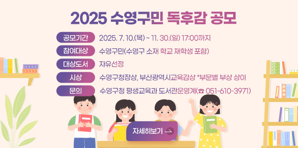 2025 수영구민 독후감 공모
공모기간 2025. 7. 10.(목) ~ 11. 30.(일) 17:00까지
참여대상 수영구민(수영구 소재 학교 재학생 포함)
대상도서 자유선정
시상 수영구청장상, 부산광역시교육감상 *부문별 부상 상이
문의 수영구청 평생교육과 도서관운영계(☎ 051-610-3971)