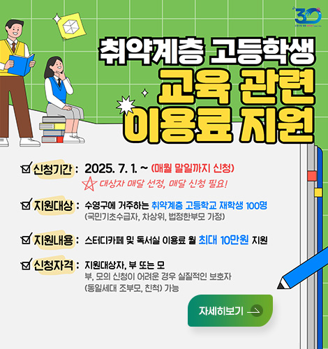 취약계층 고등학생 교육 관련 이용료 지원
신청기간 : 2025. 7. 1. ~ (매월 말일까지 신청) 대상자 매달 선정, 매달 신청 필요!
지원대상 : 수영구에 거주하는 취약계층 고등학교 재학생 100명 (국민기초수급자, 차상위, 법정한부모 가정)
지원내용 : 스터디카페 및 독서실 이용료 월 최대 10만원 지원
신청자격 : 지원대상자, 부 또는 모 / 부, 모의 신청이 어려운 경우 실질적인 보호자(동일세대 조부모, 친척) 가능
자세히보기