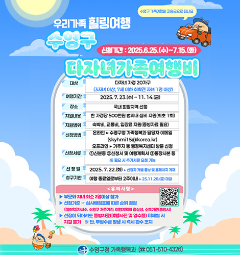 우리가족 힐링여행 수영구 다자녀 가족 여행비
수영구 가족여행비 지원금으로 떠나요
신청기간:2025.6.25.(수) ~ 7.15.(화)
대상 다자녀 가정 20가구 (3자녀 이상,7세이하 취학전 자녀 1명 이상)
여행기간 2025.07.23.(수) ~ 11.14.(금)
장소 국내 희망지역 선정
지원내용 한 가정당 500천원 범위내 실비 지원(최초1회)
지원범위 숙박비,교통비,입장료 지원(증빙자료 필요)
신청방법 온라인▶수영구청 가족행복과 담당자 이메일 (skyhmi15@korea.kr)
오프라인▶거주지 동 행정복지센터 방문 신청
신청서류 1 신분증 2 신청서 및 여행계획서 3 통장사본 등
※필요 시 추가서류 요청 가능
선정일 2025.7.22.(화)▶선정자 개별 통보 및 홈페이지 게재
청구기한 여행 종료일로부터 2주이내▶25.11.28.(금)마감
<유의사항>
▶부모와 자녀 최소 2명이상 참가
▶선정기준 - 심사배정표에 따른 순위 결정
▶(미취학)자녀수,수영구 거주기간, 여행계획의 충실성,소득기준(동점시)
▶선정이 되더라도 증빙자료(여행사진 및 영수증)미제출 시 지원 불가
※단, 부정수급 발생 시 즉시 환수 조치
QR코드링크(https://m.site.naver.com/1KYvX)
수영구청 가족행복과 (051-610-4326)