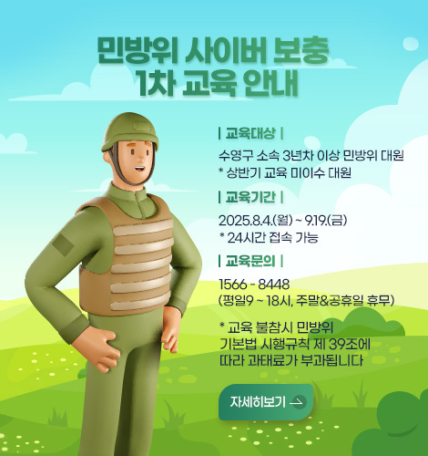 민방위 사이버 보충 1차 교육 안내
｜교육대상｜
수영구 소속 3년차 이상 민방위 대원 * 상반기 교육 미이수 대원   
｜교육기간｜
2025.8.4.(월) ~ 9.19.(금) * 24시간 접속 가능
｜교육문의｜
1566 - 8448 (평일9 ~ 18시, 주말&공휴일 휴무)
* 교육 불참시 민방위 기본법 시행 규칙 제39조에 따라 과태료가 부과됩니다
자세히보기 >