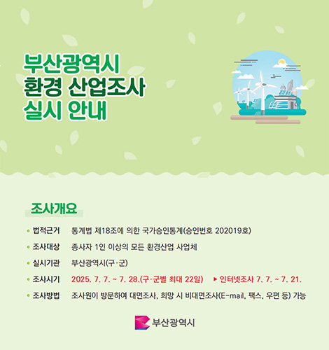 부산광역시환경산업실시안내 부산광역시 환경 산업조사 실시 안내
조사개요
법적근거 통계법 제18조에 의한 국가승인통계(승인번호 202019호)
조사대상 종사자 1인 이상의 모든 환경산업 사업체
실시기관 부산광역시(구·군)
조사시기 2025.7.7.~7.28.(구·군별 최대 22일) ▶인터넷조사 7.7.~7.21.
조사방법 조사원이 방문하여 대면조사, 희망 시 비대면 조사(E-mail,팩스,우편 등)가능
