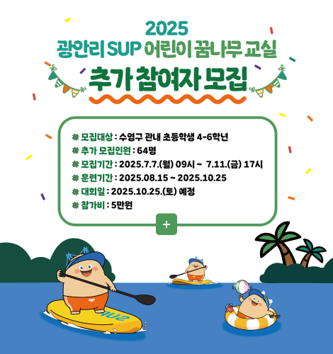 2025 광안리 SUP 어린이 꿈나무 교 2025 광안리 SUP 어린이 꿈나무 교실 추가 참여자 모집
모집대상:수영구 관내 초등학생 4-6학년
추가 모집인원:64명
모집기간:2025.7.7.(월) 09시 ~ 7.11.(금) 17시
훈련기간:2025.08.15 ~ 2025.10.25
대회일:2025.10.25.(토) 예정
참가비:5만원