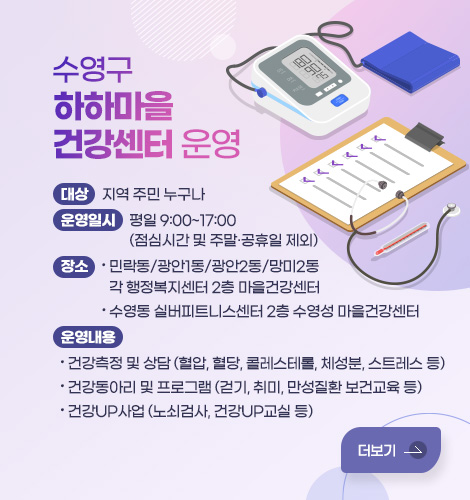 수영구 하하마을건강센터 운영 수영구 하하마을건강센터 운영
대상: 지역 주민 누구나
운영일시: 평일 9:00~17:00 (점심시간 및 주말·공휴일 제외)
장소
- 민락동/광안1동/광안2동/망미2동 각 행정복지센터 2층 마을건강센터
- 수영동 실버피트니스센터 2층 수영성 마을건강센터
운영내용
- 건강측정 및 상담 (혈압, 혈당, 콜레스테롤, 체성분, 스트레스 등)
- 건강동아리 및 프로그램 (걷기, 취미, 만성질환 보건교육 등)
- 건강UP사업 (노쇠검사, 건강UP교실 등)
더보기
