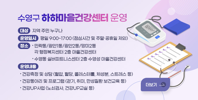 수영구 하하마을건강센터 운영
대상: 지역 주민 누구나
운영일시: 평일 9:00~17:00 (점심시간 및 주말·공휴일 제외)
장소
- 민락동/광안1동/광안2동/망미2동 각 행정복지센터 2층 마을건강센터
- 수영동 실버피트니스센터 2층 수영성 마을건강센터
운영내용
- 건강측정 및 상담 (혈압, 혈당, 콜레스테롤, 체성분, 스트레스 등)
- 건강동아리 및 프로그램 (걷기, 취미, 만성질환 보건교육 등)
- 건강UP사업 (노쇠검사, 건강UP교실 등)
더보기