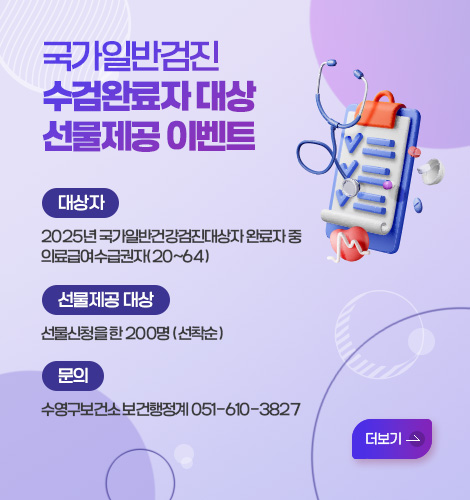 국가일반검진 수검완료자 대상 선물제공 이벤트 국가 일반검진 수검 완료자 대상 선물 제공 이벤트
대상자 2025년 국가일반건강검진대상자 완료자 중 의료급여수급권자(20~64)
선물제공 대상 선물신청을 한 200명 (선착순)
문의 수영구보건소 보건행정계 051-610-3827
더보기 >