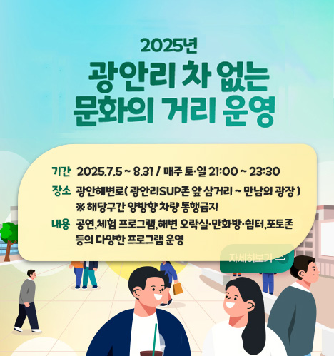 2025 광안리 차없는 문화의 거리 운영 2025년 광안리 차 없는 문화의 거리 운영 
기간
2025.7.5 ~ 8.31 / 매주 토·일 21:00 ~ 23:30 
장소
광안해변로( 광안리SUP존 앞 삼거리 ~ 만남의 광장 ) ※ 해당구건 양방향 차량 통행금지
내용
공연,체험 프로그램,해변 오락실·만화방쉼터,포토존 등의 다양한 프로그램 운영
자세히보기 >