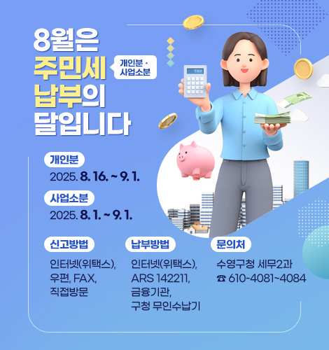 8월은 주민세(개인분ㆍ사업소분) 납부의 달입니다. 
개인분 : 2025. 8. 16. ~ 9. 1.
사업소분 : 2025. 8. 1. ~ 9. 1.
신고방법 : 인터넷(위택스), 우편, FAX, 직접방문 
납부방법 : 인터넷(위택스), ARS 142211, 금융기관, 구청 무인수납기
문의처 : 수영구청 세무2과 ☎ 610-4081~4084
