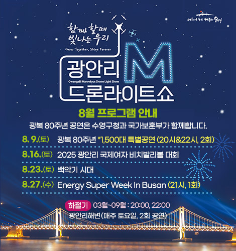 함께 할때 빛나는 우리
광안리M드론라이트쇼 8월 프로그램 안내
광복 80주년 공연은 수영구청과 국가보훈부가 함께합니다.

8.  9.(토)광복 80주년 *1,500대 특별공연 (20시&22시, 2회)
8.16.(토) 2025 광안리 국제여자 비치발리볼 대회
8.23.(토) 백악기 시대
8.27.(수) Energy Super Week In Busan (21시, 1회)

하절기 3월~9월 : 20:00, 22:00
광안리해변(매주 토요일, 2회 공연)