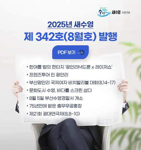 새수영 수영구보
2025년 새수영 제 342호 (8월호) 발행
pdf 바로보기
- 한여름 밤의 판타지 ‘광안리M드론 x 레이저쇼’
- 프렌즈투어 인 광안리
- 부산광안리 국제여자 비치발리볼 대회(8.14~17)
- 문화도시 수영, 바다를 스크린 삼다
- 8월 5일 부산수영경찰서 개소
- 75년만에 받은 충무무공훈장
- 제21회 광대연극제(8.8~10)