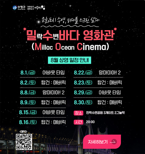 문화도시 수영,바다를 스크린 삼다
*밀락수변바다 영화관*
8.1.(금) 어바웃 타임
8.2.(토) 탑건:매버릭
8.8.(금) 맘마미아!2
8.9.(토) 탑건:매버릭
8.15.(금) 어바웃 타임
8.16.(토) 탑건:매버릭
8.22.(금) 맘마미아!2
8.23.(토) 탑건:매버릭
8.29.(금) 어바웃 타임
8.30.(토) 탑건:매버릭
장소 민락수변공원 3게이트 2그늘막
시간 20:00

<예약> QR코드링크 (https://reservation.qless.ai/ko/01984bf7-236d-7993-9250-b0d8b9238feb/events)