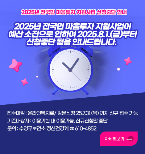 2025년 전국민 마음투자 지원사업 신청중단 안내
2025년 전국민 마음투자 지원사업이 예산 소진으로 인하여 2025.8.1.(금)부터 신청중단 됨을 안내드립니다.  

접수마감: 온라인복지로/ 방문신청 25.7.31.(목) 까지 신규 접수 가능
기존대상자: 이용기한 내 이용가능, 신규신청만 중단 
문의 : 수영구보건소 정신건강계 ☎ 610-4852
