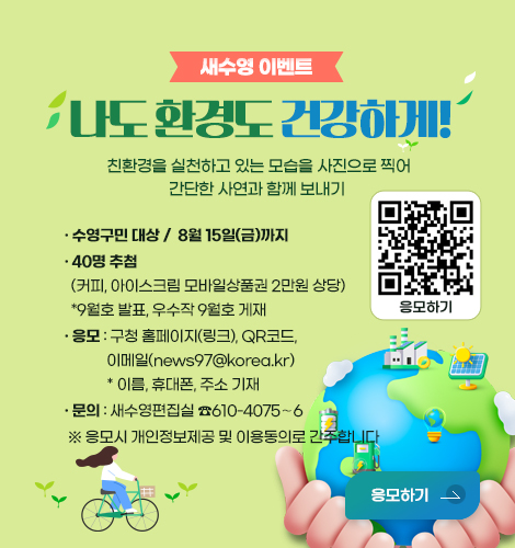 -새수영 이벤트- 
나도 환경도 건강하게!
친환경을 실천하고 있는 모습을 사진으로 찍어 간단한 사연과 함께 보내기  

○수영구민　대상 / 8월 15일(금)까지
○40명 추첨(커피, 아이스크림 모바일상품권 2만원 상당)
  *9월호 발표, 우수작 9월호 게재
○응모 : 구청 홈페이지(링크), QR코드, 이메일(news97@korea.kr) 
        ＊이름, 휴대폰, 주소 기재　　　　
○문의 : 새수영편집실 ☎610-4075∼6
QR코드 응모하기 (https://m.site.naver.com/1Nh5h)
＊응모시 개인정보제공 및 이용동의로 간주합니다
응모하기