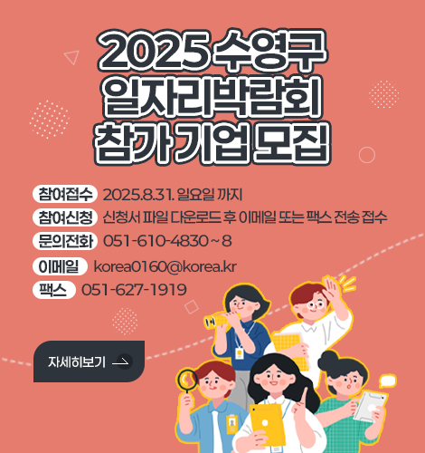 2025 수영구 일자리박람회 참가 기업 모집
참여접수 2025.8.31. 일요일 까지
참여신청 신청서 파일 다운로드 후 이메일 또는 팩스 전송 접수
문의전화 051-610-4830 ~ 8
이메일 korea0160@korea.kr 
팩스 051-627-1919
자세히보기 >