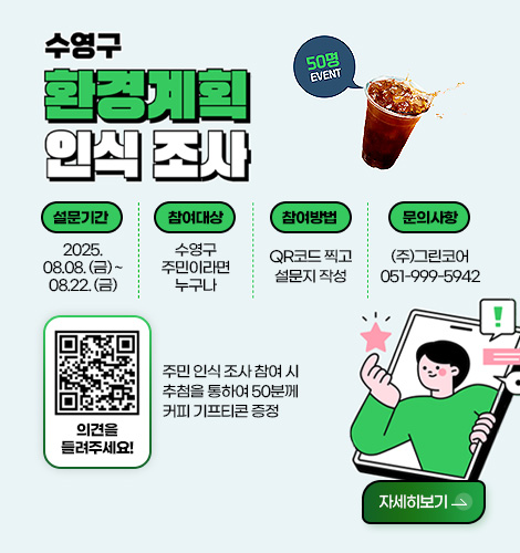 수영구 환경계획 인식조사 50명 EVENT

설문기간
2025.08.08. (금) ~ 08.22. (금)
참여대상
수영구 주민이라면 누구나
참여방법
QR코드 찍고 설문지 작성
문의사항
(주)그린코어 051-999-5942

의견을 들려주세요!
주민 인식 조사 참여 시 추첨을 통하여 50분께 커피 기프티콘 증정

자세히보기>
