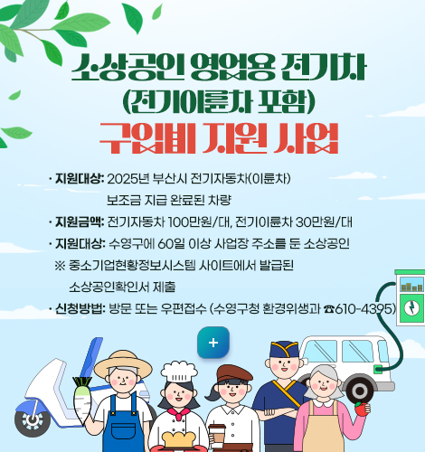 소상공인 영업용 전기차(전기이륜차 포함) 구입비 지원 사업
❍ 지원대상: 2025년 부산시 전기자동차(이륜차) 보조금 지급 완료된 차량

❍ 지원금액: 전기자동차 100만원/대, 전기이륜차 30만원/대

❍ 지원대상: 수영구에 60일 이상 사업장 주소를 둔 소상공인

※ 중소기업현황정보시스템 사이트에서 발급된 소상공인확인서 제출

❍ 신청방법: 방문 또는 우편접수 (수영구청 환경위생과 ☎610-4395)
자세히보기