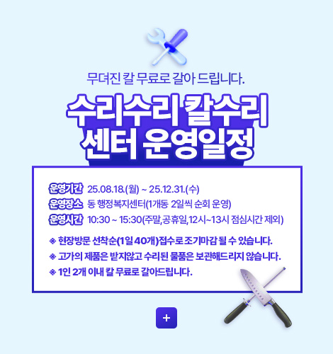 무뎌진 칼 무료로 갈아 드립니다.
수리수리 칼수리 센터 운영일정

운영기간 25.08.18.(월) ~ 25.12.31.(수)
운영장소 동 행정복지센터(1개동 2일씩 순회 운영)
운영시간 10:30 ~ 15:30(주말,공휴일,12시~13시 점심시간 제외)

※ 현장방문 선착순(1일 40개)접수로 조기마감 될 수 있습니다.
※ 고가의 제품은 받지않고 수리된 물품은 보관해드리지 않습니다.
※ 1인 2개 이내 칼 무료로 갈아드립니다.

더보기+
