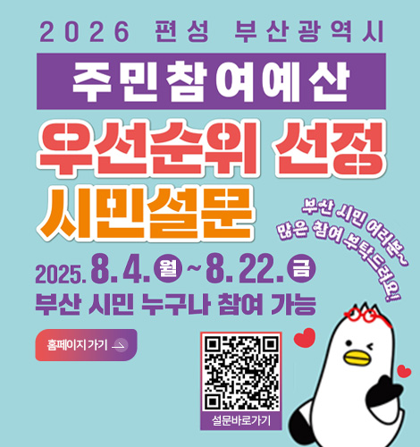 2026 편성 부산광역시
주민참여예산 우선순위 선정 시민질문
2025.8.4.(월) ~ 8.22.(금)
부산 시민 누구나 참여 가능
부산 시민 여러분 많은 참여 부탁드려요!

홈페이지 바로가기>
설문바로가기 QR링크(https://pb.lofin365.go.kr/BUSAN/vote/voteProgress#none)