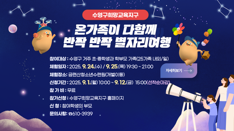 수영구희망교육지구
 온 가족이 다함께 반짝반짝 별자리 여행

*신청대상 : 수영구 거주 초∙중학생과 학부모 가족(25가족 내외/일)
* 체험일자 : 2025. 9. 24.(수), 9. 25(목) 19:30 ~ 21:00
* 체험장소 : 금련산청소년수련원(개별이동)
*  신청기간 : 2025. 9. 1.(월) 10:00 ~ 9. 12.(금) 15:00(선착순 마감)
*참 가 비 : 무료
*참가신청 : 수영구희망교육지구 홈페이지
*신 청 : 신청 대상 학생의 부모
*문의사항 : 평생교육과 ☎610-3939