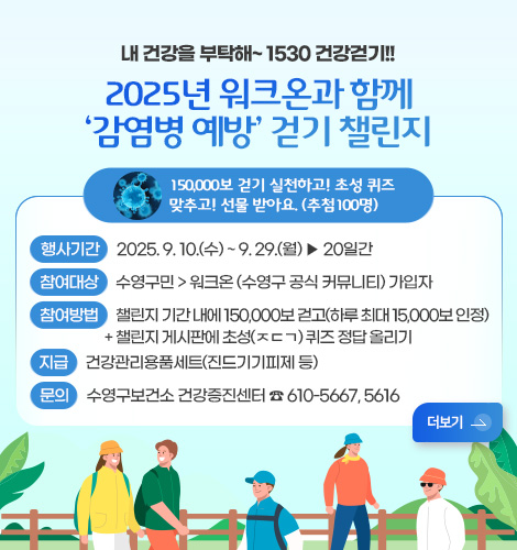 워크온 '감염병 예방' 걷기 챌린지 내 건강을 부탁해~ 1530 건강걷기!!

2025년 워크온과 함께
‘감염병 예방’ 걷기 챌린지

150,000보 걷기 실천하고! 초성 퀴즈
맞추고! 선물 받아요. (추첨100명)

행사기간 2025. 9. 10.(수) ~ 9. 29.(월) ▶ 20일간
참여대상 수영구민 > 워크온 (수영구 공식 커뮤니티) 가입자
참여방법  챌린지 기간 내에 150,000보 걷고(하루 최대 15,000보 인정)
+ 챌린지 게시판에 초성(ㅈㄷㄱ) 퀴즈 정답 올리기
지급 건강관리용품세트(진드기기피제 등)
문의 수영구보건소 건강증진센터 ☎ 610-5667, 5616
더보기>