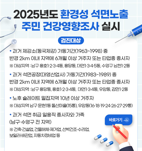 2025년도 환경성 석면노출 주민 건강영향조사 실시 2025년도 환경성 석면노출 주민 건강영향조사 실시

검진대상

·과거 제강소(동국제강) 가동기간(1963~1998) 중
반경 2km 이내 지역에 6개월 이상 거주자 또는 타업종 종사자 
※ 대상지역 : 남구 용호1·2·3·4동, 용당동, 대연1·3·4·5동, 수영구 남천1·2동

· 과거 석면공장(대영산업사) 가동기간(1983~1989) 중
반경 2km 이내 지역에 6개월 이상 거주자 또는 타업종 종사자
※ 대상지역 : 남구 용당동, 용호1·2·3·4동,  대연1·3·4동, 우암동, 감만1·2동

· 노후 슬레이트 밀집지역 10년 이상 거주자
※ 대상지역 남구 문현1동 돌산마을(15통), 우암동(16·18·19·24·26·27·29통)

· 과거 석면 취급 일용직 종사자와 가족
(남구·수영구 전 지역)
※ 건축·건설업, 건물해체·제거업, 선박건조·수리업, 
보일러·배관업, 자동차정비업 등
바로가기>