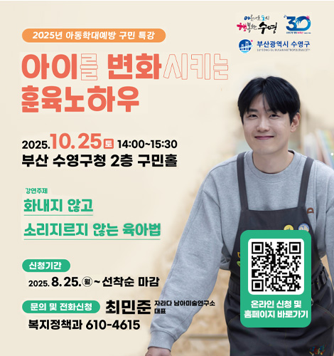 2025년 아동학대예방 구민 특 아름다운 도시 행복한 수영
수영구청 개청 30주년
부산광역시 수영구

2025년 아동학대예방 구민 특강
아이를 변화시키는 훈육노하우

2025.10.25(토) 14:00 ~ 15:30 부산 수청구청 2층 구민홀
강연주제 화내지 않고 소리지르지 않는 육아법
신청기간 2025.8.25.(월) ~ 선착순 마감
문의 및 전화신청 복지정책과 610-4615
QR코드링크(https://form.naver.com/response/sRr9XIGNWvOvc4-kNZdy_g)

최민준 자라다 남아미술연구소 대표