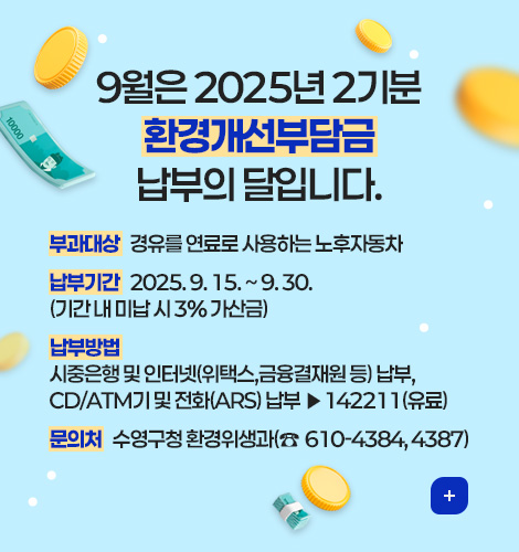 9월은 환경개선부담금 납부의 달 9월은 2025년 2기분 환경개선부담금 납부의 달입니다.
부과대상 : 경유를 연료로 사용하는 노후자동차
납부기간 : 2025. 9. 15. ~ 9. 30.
(기간 내 미납 시 3% 가산금)
납부방법 : 
시중은행 및 인터넷(위택스,금융결재원 등) 납부,
CD/ATM기 및 전화(ARS) 납부▶142211(유료)
문의처 : 수영구청 환경위생과(☎610-4384, 4387)
더보기+