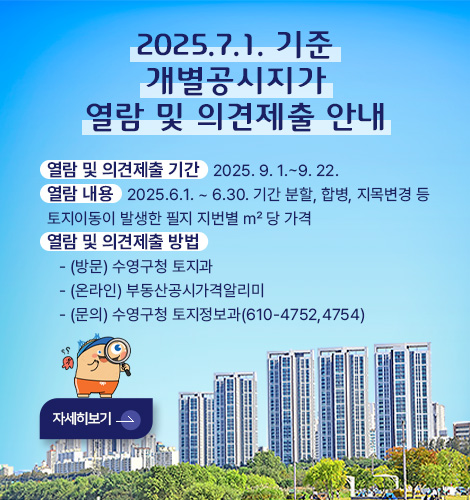 개별공시지가 열람 및 의견제출 안내 2025.7.1. 기준 개별공시지가 열람 및 의견제출 안내

열람 및 의견제출 기간   2025. 9. 1.~9. 22.
열람 내용   2025.6.1. ~ 6.30. 기간 분할, 합병, 지목변경 등
토지이동이 발생한 필지 지번별 ㎡ 당 가격
열람 및 의견제출 방법
   - 방문 / 수영구청 토지과
   - 온라인 / 부동산공시가격알리미
   - 문의 / 수영구청 토지정보과(610-4752,4754)

자세히보기 >