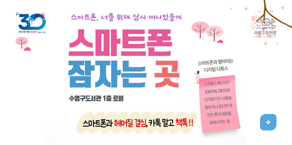 스마트폰, 너를 위해 잠시 떠나있을게
스마트폰 잠자는 곳
수영구도서관 1층 로비
스마트폰과 헤어질 결심, 카톡 말고 책톡!!

스마트폰과 멀어지는 디지털 디톡스
디지털 디톡스란? (DIGITAL DETOX) 디지털기기 사용을 줄이거나 중단한 후 지친 몸과 마음을 회복시키는 일
더보기