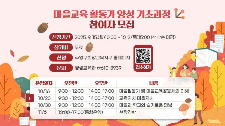 마을교육 활동가 양성 기초과정 참여자 모집
신청기간 2025. 9. 15.(월)10:00 ~ 10. 2.(목)15:00 (선착순 마감)
참가비 무료    
신청 수영구희망교육지구 홈페이지
문의 평생교육과 ☎610-3939

운영일자 10/16 오전반 9:30 ~ 12:30 오후반 14:00 ~ 17:00 내용 마을활동가 및 마을교육공동체의 이해
운영일자 10/23 오전반 9:30 ~ 12:30 오후반 14:00 ~ 17:00 내용 교육자치·마을자치
운영일자 10/30 오전반 9:30 ~ 12:30 오후반 14:00 ~ 17:00 내용 마을과 학교의 슬기로운 만남
운영일자 11/6  오전반 오후반 13:00~17:00(통합운영) 내용 현장견학

접수하기 QR코드링크(https://m.site.naver.com/1Q89x)
더보기+