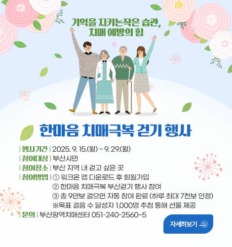 한마음 치매극복 걷기 행사 기억을 지키는작은 습관,치매 예방의 힘
한마음 치매극복 걷기 행사
| 행사기간 | 2025. 9. 15.(월) ~ 9. 29.(월)
| 참여대상 | 부산시민
| 참여장소 | 부산 지역 내 걷고 싶은 곳
| 참여방법 | ① 워크온 앱 다운로드 후 회원가입
② 한마음 치매극복 부산걷기 행사 참여
③ 총 9만보 걸으면 자동 참여 완료 (하루 최대 7천보 인정)
※목표 걸음 수 달성자 1,000명 추첨 통해 선물 제공
| 문의 | 부산광역치매센터 051-240-2560~5
자세히보기>