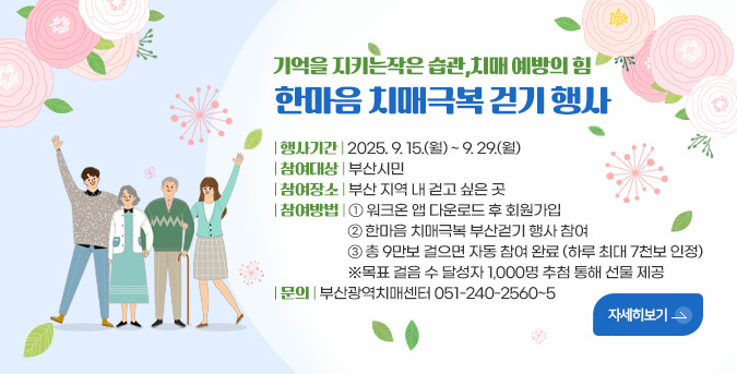 기억을 지키는작은 습관,치매 예방의 힘
한마음 치매극복 걷기 행사
| 행사기간 | 2025. 9. 15.(월) ~ 9. 29.(월)
| 참여대상 | 부산시민
| 참여장소 | 부산 지역 내 걷고 싶은 곳
| 참여방법 | ① 워크온 앱 다운로드 후 회원가입
② 한마음 치매극복 부산걷기 행사 참여
③ 총 9만보 걸으면 자동 참여 완료 (하루 최대 7천보 인정)
※목표 걸음 수 달성자 1,000명 추첨 통해 선물 제공
| 문의 | 부산광역치매센터 051-240-2560~5
자세히보기>