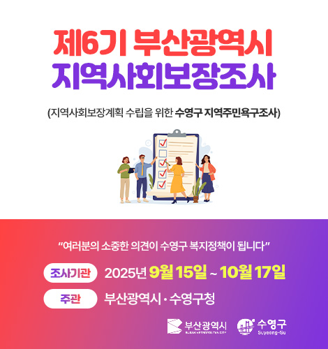 제6기 부산광역시 지역사회보장조사
(지역사회보장계획 수립을 위한 수영구 지역주민욕구조사)
“여러분의 소중한 의견이 수영구 복지정책이 됩니다”
조사기관 2025년 9월 15일 ~ 10월 17일
주관 부산광역시 · 수영구청
부산광역시 · 수영구
