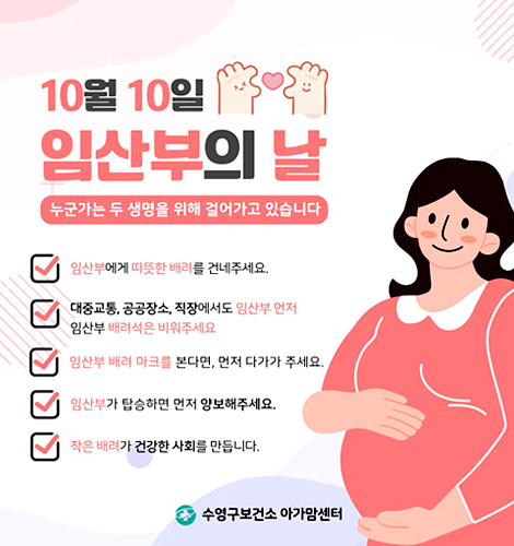 10월 10일 임산부의 날
누군가는 두 생명을위해 걸어가고 있습니다.
*임산부에게 따듯한 배려를 건네주세요. 
*대중교통, 공공장소, 직장에서도 임산부 먼저 임산부 배려석은 비워주세요
*임산부 배려 마크를 본다면 먼저 다가가 주세요
*임산부가 탑승하면 먼저 양보해주세요
*작은 배려가 건강한 사회를 만듭니다
수영구보건소 아가맘센터