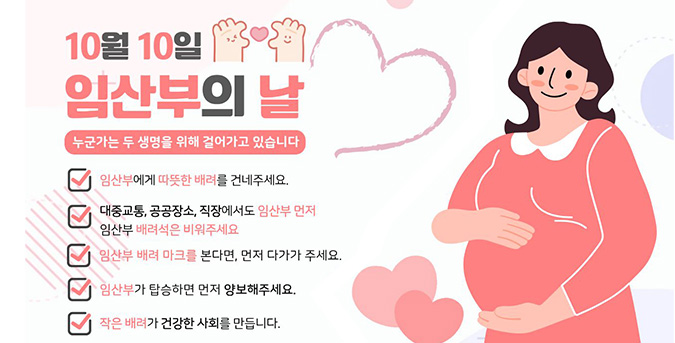 10월 10일 임산부의 날
누군가는 두 생명을위해 걸어가고 있습니다.
*임산부에게 따듯한 배려를 건네주세요. 
*대중교통, 공공장소, 직장에서도 임산부 먼저 임산부 배려석은 비워주세요
*임산부 배려 마크를 본다면 먼저 다가가 주세요
*임산부가 탑승하면 먼저 양보해주세요
*작은 배려가 건강한 사회를 만듭니다
수영구보건소 아가맘센터