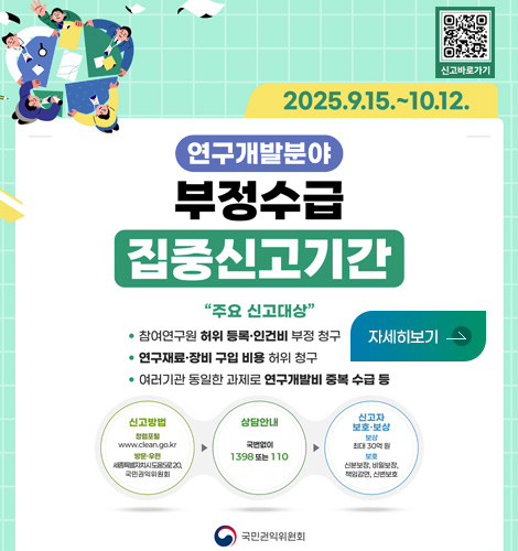 2025.9.15. ~ 10.12.
신고 바로가기 QR코드 (https://m.site.naver.com/1E7Oy)

연구개발분야 부정수급 집중신고기간

주요 신고대상
· 참여연구원 허위 등록·인건비 부정 청구
· 연구재료·장비 구입 비용 허위 청구
· 여러기관 동일한 과제로 연구개발비 중복 수급 등

신고방법
청렴포털 www.clean.go.kr / 방문·우편 세종특별자치시도움5로20,국민권익위원회
상담안내 국번없이 1398
신고자 보호·보상 보상 최대 30억원 / 보호 신분보장,비밀보장,책임감면,신변보호

권익위원회