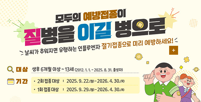 모두의 예방접종이 질병을 이길 병으로
날씨가 추워지면 유행하는 인플루엔자 절기접종으로 미리 예방하세요!
대상 생후 6개월 이상 ~ 13세 (2012.1.1. ~ 2025.8.31. 출생자)
기간 
·2회 접종 대상 | 2025.9.22.(월) ~ 2026.4.30.(목)
·1회 접종 대상 | 2025.9.29.(월) ~ 2026.4.30.(목)

더보기+
