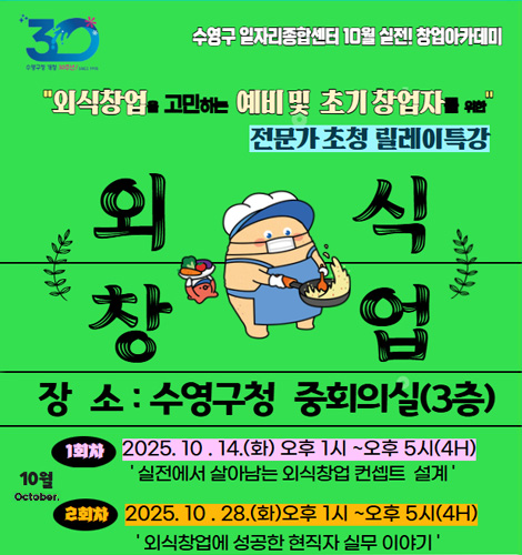 수영구 일자리종합센터 10월 실전! 창업아카데미
외식창업을 고민하는 예비 및 초기 창업자를 위한 전문가 초청 릴레이 특강
외식창업
장소 : 수영구청 중회의실(3층)
10월 October
1회차 2025.10.14.(화) 오후 1시 ~ 오후 5시(4H) 실전에서 살아남는 외식창업 컨셉트 설계
2회차 2025.10.28.(화) 오후 1시 ~ 오후 5시(4H) 외식창업에 성공한 현직자 실무 이야기