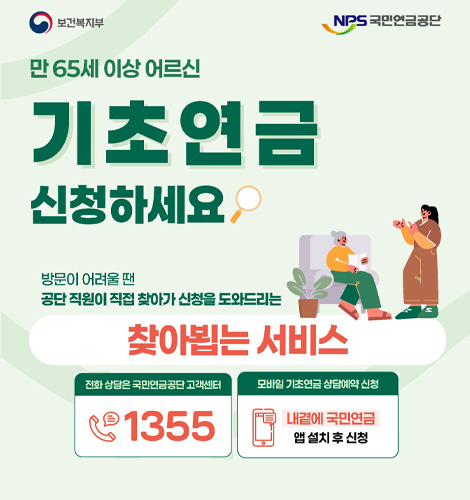보건복지부 NPS국민연금공단

만 65세 이상 어르신
기초연금 신청하세요

방문이 어려울 땐 공단 직원이 직접 찾아가 신청을 도와드리는 찾아뵙는 서비스

전화 상담은 국민연금공단 고객센터 1355
모바일 기초연금 상담예약 신청
내곁에 국민연금 앱 설치 후 신청