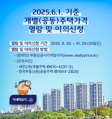 2025.6.1. 기준 개별(공동)주택가격 열람 및 이의신청

열람 및 이의신청 기간   2025. 9. 30. ~ 10. 29.(30일간)
열람 및 이의신청 방법
   - (온라인) 부동산공시가격알리미(www.realtyprice.kr)
   - (오프라인) 
      · 세무2과(개별주택 ☎610-4231~5),
      · 한국부동산원(공동주택 ☎1644-2828)