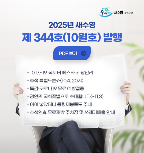 2025년 새수영
제 344호(10월호) 발행

자세히보기>

● 10.17.~19. 옥토버 페스타 in 광안리
● 추석 특별드론쇼(10.4. 20시)
● 독감·코로나19 무료 예방접종
● 광안리 국화꽃밭으로 초대합니다(~11.3)
● 아이 낳았더니 종량제봉투도 주네
● 추석연휴 무료개방 주차장 및 쓰레기배출 안내