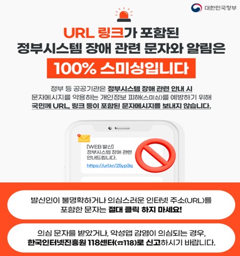 URL 링크가 포함된
정부시스템 장애 관련 문자와 알림은
100% 스미싱입니다.
정부등 공공기관은 정부시스템 장애 관련 안내 시
문자메시지를 악용하는 개인정보 피해(스미싱)를 예방하기 위해
국민께 URL 링크 등이 포함된 문자메시지를 보내지 않습니다.

발신인이 불명확하거나 의심스러운 인터넷 주소(URL)를 포함한 문자는 절대 클릭 하지 마세요!
의심 문자를 받았거나, 악성앱 감염이 의심되는 경우, 한국인터넷진흥원 118센터로 신고하시기 바랍니다.