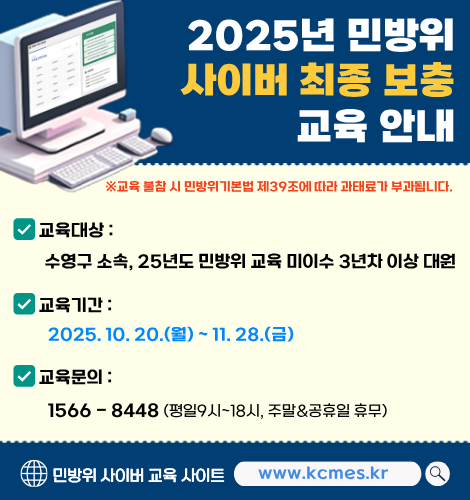 2025년 민방위 사이버 최종 보충 교육 안내
※ 교육 불참 시 민방위기본법 제39조에 따라 과태료가 부과됩니다.

교육대상 : 수영구 소속, 25년도 민방위 교육 미이수 3년차 이상 대원
교육기간 : 2025. 10. 20.(월) ~ 11. 28.(금)
교육문의 : 1566-8448(평일9시~18시, 주말&공휴일 휴무) 

민방위 사이버 교육 사이트 www.kcmes.kr