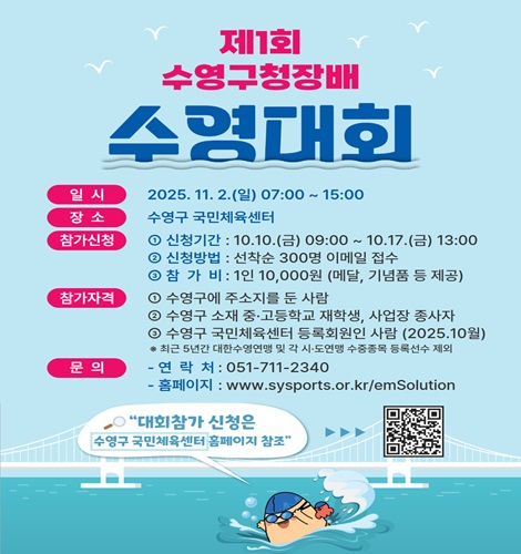 제1회 수영구청장배 수영대회
일시: 2025.11.2.(일) 07:00 ~ 15:00
장소: 수영구 국민체육센터
참가신청 1) 신청기간: 10.10.(금) 09:00 ~ 10.17(금) 13:00
             2) 신청방법: 선착순 300명 이메일 접수
             3) 참가비: 1인 10,000원 (메달, 기념품 등 제공)
참가자격 1) 수영구에 주소지를 둔 사함
             2) 수영구 소재 중고등학교 재학생, 사업장 종사자
             3) 수영구 국민체육센터 등록 회원인 사람(2025.10월)
              * 최근 5년간 대한수영연맹 및 각 시도연맹 수증종목 등록선수 제외
문의 - 연락처: 051-711-2340
       - 홈페이지:  https://sysports.or.kr/emSolution

