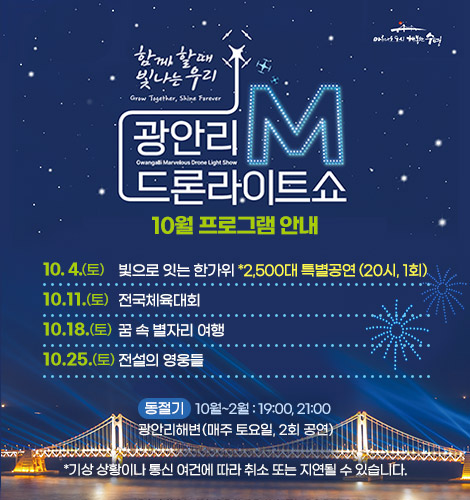 함께 할때 빛나는 우리
광안리M드론라이트쇼 10월 프로그램 안내
10. 4.(토)   HELL 빛으로 잇는 한가위 *2,500대 특별공연 (20시, 1회)
10.11.(토) 전국체육대회
10.18.(토) 꿈 속 별자리 여행
10.25.(토) 전설의 영웅들

동절기 10월~2월 : 19:00, 21:00
광안리해변(매주 토요일, 2회 공연)

*기상 상황이나 통신 여건에 따라 취소 또는 지연될 수 있습니다.