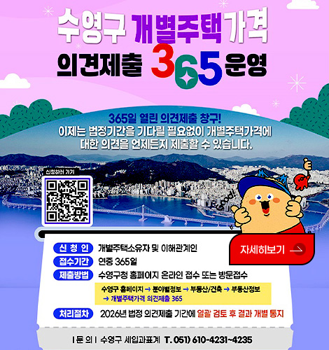 수영구 개별주택 가격
의견제출 365 운영

365일 열린 의견제출 창구!
이제는 법정기간을 기다릴 필요없이 개별주택가격에 대한 의견을 언제든지 제출할 수 있습니다.

신청하러가기 QR코드(https://m.site.naver.com/1SDl0)

신청인 개별주택소유자 및 이해관계인
접수기간 연중 365일
제출방법 수영구청 홈페이지 온라인 접수 또는 방문접수
수영구 홈페이지 > 분야별정보 > 부동산/건축 > 부동산정보 > 개별주택가격 의견제출 365
처리절차 2026년 법정 의견제출 기간에 일괄 검토 후 결과 개별 통지

|문의| 수영구 세입과표계 T.051)610-4231~4235

자세히보기>