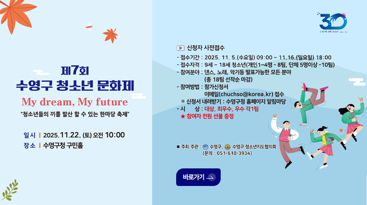제7회 수영구 청소년 문화제
My Dream, My future
청소년들의 끼를 발산 할 수 있는 한마당 축제
일시 | 2025.11.22.(토) 오전 10:00
장소 | 수영구청 구민홀

▶신청자 사전접수
-접수기간 : 2025.11.5.(수요일) 09:00 ~ 11.16.(일요일) 18:00
-접수자격 : 9세~18세 청소년(개인 1~4명 -8팀, 단체 5명이상 -10팀)
-참여분야 : 댄스,노래,악기 등 발표가능한 모든 분야 (총 18팀 선착순 마감)
-참여방법 : 참가신청서 이메일(chuchso@korea.kr)접수
※신청서 내려받기 : 수영구청 홈페이지 알림마당
-시상 : 대상,최우수,우수 각1팀
★참여자 전원 선물 증정

◎주최·주관 : 수영구,수영구 청소년지도협의회(문의 : 051-510-3934)

바로가기>