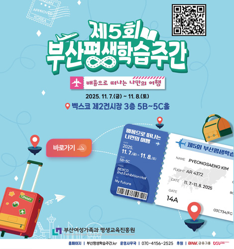 제5회 부산평생학습주간 https://m.site.naver.com/1voFU
제5회 부산평생학습주간
배움으로 떠나는 나만의 여행
2025.11.7.(금) ~ 11.8.(토)
벡스코 제2전시장 3층 5B~5C홀
바로가기>
부산여성가족과 평생교육진흥원
홈페이지 | 부산평생학습주간.kr
운영사무국 | 070-4156-2525
후원 | BNK 금융그룹 DSU