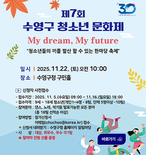 제7회 수영구 청소년 문화제 제7회 수영구 청소년 문화제
My Dream, My future
청소년들의 끼를 발산 할 수 있는 한마당 축제
일시 | 2025.11.22.(토) 오전 10:00
장소 | 수영구청 구민홀
▶신청자 사전접수
-접수기간 : 2025.11.5.(수요일) 09:00 ~ 11.16.(일요일) 18:00
-접수자격 : 9세~18세 청소년(개인 1~4명 -8팀, 단체 5명이상 -10팀)
-참여분야 : 댄스,노래,악기 등 발표가능한 모든 분야 (총 18팀 선착순 마감)
-참여방법 : 참가신청서 이메일(chuchso@korea.kr)접수
※신청서 내려받기 : 수영구청 홈페이지 알림마당
-시상 : 대상,최우수,우수 각1팀
★참여자 전원 선물 증정
바로가기>