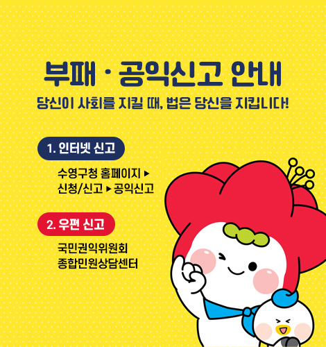 부패.공익신고 안내 부패.공익신고 안내
당신이 사회를 지킬 때, 법은 당신을 지킵니다!
1) 인터넷 신고 : 수영구청 홈페이지 – 신청/신고 - 공익신고         
2) 우편 신고 : 국민권익위원회 종합민원상담센터