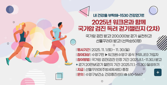 내 건강을 부탁해~1530 건강걷기!!
2025년 워크온과 함께
국가암 검진 독려 걷기챌린지 (2차)

국가암 검진 받고! 200,000보 걷기 실천하고!
선물꾸러미 받고! (선착순50명)


| 행사기간 | 2025. 11. 1.(토) ~ 11. 30.(일)
| 참여대상 | 수영구민 ▶워크온(수영구 공식 커뮤니티) 가입자
| 참여방법 | 국가암 검진(검진 인정 기간: 2025.8.1.~11.30.) 받고
+ 걷기 20만보(걷기 챌린지 기간: 2025.11.1.~11.30.) 달성하기
| 지급 | 선물꾸러미(주방세제세트) 증정
| 문의 | 수영구보건소 건강증진센터 ☎ 610-5667

더보기+